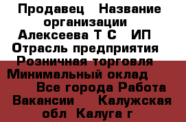 Продавец › Название организации ­ Алексеева Т.С., ИП › Отрасль предприятия ­ Розничная торговля › Минимальный оклад ­ 12 000 - Все города Работа » Вакансии   . Калужская обл.,Калуга г.